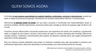 QUEM SOMOS AGORA
A Intrading é uma empresa especializada em negócios logísticos multimodais, nacionais e internacionais, atuante em
todas as etapas do processo de aquisição. Atualmente com 10 (dez) colaboradores efetivos e 2 comissionados.
Oferecemos O SERVIÇO DOOR TO DOOR, em que todo o processo é monitorado com responsabilidade, desde os
primeiros contatos, trâmites operacionais, assessoria jurídica até a entrega ao cliente em qualquer lugar do Brasil e do
mundo.
Prestamos serviços diferenciados e buscando proporcionar uma experiência do cliente com excelência, considerando
todos os estágios de pré-compra, consumo e pós-compra de todos os serviços ofertados pela Intrading. Oferecemos
soluções práticas, inovadoras e personalizadas para projetos de pequeno e grande porte, que exigem planejamento
específico e tarifas adequadas.
Para isso, fazemos estudos detalhados para propor os melhores resultados para cada necessidade e contamos com
profissionais experientes, altamente capacitados e comprometidos, com vasto conhecimento de mercado.
OBS: Experiência do cliente é uma totalidade de respostas cognitivas, afetivas,
sensoriais e comportamentais do consumidor
 