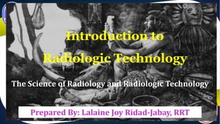 Introduction to
Radiologic Technology
The Science of Radiology and Radiologic Technology
Prepared By: Lalaine Joy Ridad-Jabay, RRT
 