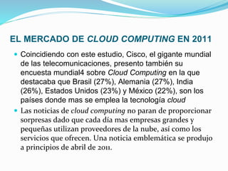 EL MERCADO DE CLOUD COMPUTING EN 2011
Coincidiendo con este estudio, Cisco, el gigante mundial
de las telecomunicaciones, presento también su
encuesta mundial4 sobre Cloud Computing en la que
destacaba que Brasil (27%), Alemania (27%), India
(26%), Estados Unidos (23%) y México (22%), son los
países donde mas se emplea la tecnología cloud
Las noticias de cloud computing no paran de proporcionar
sorpresas dado que cada día mas empresas grandes y
pequeñas utilizan proveedores de la nube, así como los
servicios que ofrecen. Una noticia emblemática se produjo
a principios de abril de 2011.
 