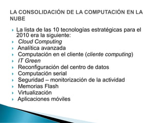  La lista de las 10 tecnologías estratégicas para el
2010 era la siguiente:
 Cloud Computing
 Analítica avanzada
 Computación en el cliente (cliente computing)
 IT Green
 Reconfiguración del centro de datos
 Computación serial
 Seguridad – monitorización de la actividad
 Memorias Flash
 Virtualización
 Aplicaciones móviles
 