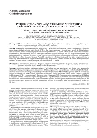 Klini~ka zapa`anja
Clinical observations



           INTRADUKTALNA PAPILARNA MUCINOZNA NOVOTVORINA
            GU[TERA^E: PRIKAZ SLU^AJA I PREGLED LITERATURE
                  INTRADUCTAL PAPILLARY MUCINOUS NEOPLASM OF THE PANCREAS:
                          CASE REPORT AND REVIEW OF THE LITERATURE

                      HRVOJE IVEKOVI], NADAN RUSTEMOVI], MILORAD OPA^I],
              OGNJAN DEBAN, BO[KO ROMI], JASMINKA JAKI] RAZUMOVI], RAJKO OSTOJI],
                                ROLAND PULANI], BORIS VUCELI]*

Deskriptori: Mucinozni adenokarcinom – dijagnoza, kirurgija; Papilarni karcinom – dijagnoza, kirurgija; Tumori pan-
             kreasa – dijagnoza, kirurgija; Vodovi pankreasa – patologija
Sa`etak. Intraduktalna papilarna mucinozna novotvorina (IPMN) gu{tera~e relativno je rijedak klini~ki entitet, ~ija je os-
novna karakteristika izlu~ivanje sluzi. [irenje IPMN-a du` vodova gu{tera~e i stvaranje sluzi dovodi do dilatacije i op-
strukcije vodova, {to se klini~ki o~ituje epizodama akutnog pankreatitisa. U podlozi IPMN-a nalazi se nekoliko molekular-
nih poreme}aja, me|u kojima je mutacija K-ras-gena vjerojatno inicijalna aberacija. IPMN se zbog indolentnog rasta naj-
~e{}e dijagnosticira u sedmom desetlje}u `ivota. IPMN, ovisno o histolo{kom tipu, ima stanoviti maligni potencijal pa je
kirur{ki zahvat »zlatni standard« lije~enja. Podmukli i spori razvoj bolesti, uz nedostatak bilo kakve simptomatologije u
stanovitog broja bolesnika ~ini dijagnosti~ko prepoznavanje ovog entiteta iznimno slo`enim. U ~lanku prikazujemo bole-
snika s IPMN-om gu{tera~e u kojeg su tegobe pankreatitisa trajale 22 godine.

Descriptors: Adenocarcinoma, mucinous – diagnosis, surgery; Carcinoma, papilllary – diagnosis, surgery; Pancreatic neo-
             plasms – diagnosis, surgery; Pancreatic ducts – pathology
Summary. Intraductal papillary mucinous neoplasm (IPMN) of the pancreas is a relatively rare clinical entity with a main
characteristic being mucus production. Extension of IPMN along pancretic ducts and mucus production lead to ductal ob-
struction and dilatation, resulting in recurrent episodes of acute pancreatitis. Molecular background of IPMN-a comprises
several aberrations, with the K-ras gene mutation being the likely trigger that initiates further genetic changes. Due to its
indolent nature, IPMN is most commonly diagnosed in the 7th decade of life. Depending on the histology type, IPMN has
a malignant potential. Therefore, surgical therapy remains a »gold standard« of treatment. Insidious, slow progression of
the disease and absence of symptoms in a certain number of patients makes diagnostic approach to this entity difficult. In
this paper we present a patient with IPMN of the pancreas, in whom the episodes of acute pancreatitis had been present for
22 years.
                                                                                                                Lije~ Vjesn 2012;134:25–28

   Prema podjeli Svjetske zdravstvene organizacije iz 2004.         bolesnika ima anamnezu ponavljanih epizoda akutnog pan-
godine intraduktalna papilarna mucinozna novotvorina                kreatitisa ili kroni~nih boli u trbuhu.3
(IPMN) pripada skupini cisti~nih novotvorina gu{tera~e koju            Ovisno o anatomskoj zahva}enosti, razlikuje se novo-
~ine jo{ i mucinozne cisti~ne novotvorine, serozni cistade-         tvorina glavnoga pankreati~nog voda koja ~ini 75% svih
nom, papilarne cisti~ne novotvorine i cisti~ne novotvorine          IPMN-a, potom ogranaka glavnoga pankreati~nog voda te
Langerhansovih stanica.1 Prvotno smatrana rijetkim klini~-          mije{ani tip koji zahva}a glavni vod i njegove ogranke.
kim entitetom, IPMN se napretkom slikovnih radiolo{kih              IPMN se mo`e dalje podijeliti na temelju histolo{ke slike na
metoda i endoskopskih pretraga ~e{}e prepoznaje, tako da            gastri~ni i intestinalni tip, pri ~emu intestinalni tip (koji do-
ga danas nalazimo u 0,5% obdukcija, 7,5% klini~ki zna-              minira u glavnom vodu i mije{anoj ina~ici IPMN-a) ima
~ajnih novotvorina gu{tera~e te u 16% kirur{kih resekcija           ve}i maligni potencijal.6
gu{tera~e.2
                                                                    * Zavod za gastroenterologiju i hepatologiju, Klinika za unutra{nje bo-
   Osnovna karakteristika IPMN-a je izlu~ivanje sluzi.1 [ire-       lesti Medicinskog fakulteta Sveu~ili{ta u Zagrebu, KBC Zagreb (Hr-
nje IPMN-a du` glavnog voda gu{tera~e i njegovih ogra-              voje Ivekovi}, dr. med.; prof. dr. sc. Nadan Rustemovi}, dr. med.; doc. dr.
naka uz obilno stvaranje sluzi dovodi do opstrukcije i dila-        sc. Milorad Opa~i}, dr. med.; prof. dr. sc. Rajko Ostoji}, dr. med.; prof. dr.
                                                                    sc. Roland Pulani}, dr. med.; prof. dr. sc. Boris Vuceli}, dr. med.), Zavod za
tacije vodova, {to se klini~ki o~ituje epizodama pankreatiti-       abdominalnu kirurgiju, Klinika za kirurgiju Medicinskog fakulteta
sa.3 Ostali su simptomi bol u le|ima, ikterus, gubitak na           Sveu~ili{ta u Zagrebu, KBC Zagreb (Ognjan Deban, dr. med.; Bo{ko
tjelesnoj te`ini, anoreksija, steatoreja i dijabetes.4 U nekih je   Romi}, dr. med.), Zavod za kirur{ku patologiju, Klini~ki zavod za pato-
bolesnika IPMN asimptomatska bolest te se slu~ajno otkrije          logiju i citologiju Medicinskog fakulteta Sveu~ili{ta u Zagrebu, KBC
                                                                    Zagreb (prof. dr. sc. Jasminka Jaki} Razumovi}, dr. med.)
prilikom dijagnosti~ke obrade zbog drugih stanja.5
                                                                    Adresa za dopisivanje: Dr. H. Ivekovi}, Zavod za gastroenterologiju i hepa-
   IPMN se naj~e{}e, zbog indolentnog rasta, dijagnosticira         tologiju, Klinika za unutra{nje bolesti Medicinskog fakulteta Sveu~ili{ta u
u starijih osoba prosje~ne dobi 66 godina (raspon 30–94 go-         Zagrebu, KBC Zagreb, Ki{pati}eva 12, 10000 Zagreb
dine), dvostruko ~e{}e u mu{karaca nego u `ena. Ve}ina              Primljeno 25. sije~nja 2011., prihva}eno 15. prosinca 2011.


                                                                                                                                              25
 