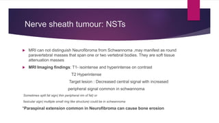 Nerve sheath tumour: NSTs
 MRI can not distinguish Neurofibroma from Schwannoma ,may manifest as round
paravertebral masses that span one or two vertebral bodies. They are soft tissue
attenuation masses
 MRI Imaging findings: T1- isointense and hyperintense on contrast
T2 Hyperintense
Target lesion : Decreased central signal with increased
peripheral signal common in schwannoma
Sometimes split fat sign( thin peripheral rim of fat) or
fasicular sign( multiple small ring like structure) could be in schwannoma
*Paraspinal extension common in Neurofibroma can cause bone erosion
 