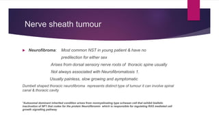 Nerve sheath tumour
 Neurofibroma: Most common NST in young patient & have no
predilection for either sex
Arises from dorsal sensory nerve roots of thoracic spine usually
Not always associated with Neurofibromatosis 1.
Usually painless, slow growing and aymptomatic
Dumbell shaped thoracic neurofibroma represents distinct type of tumour it can involve spinal
canal & thoracic cavity
*Autosomal dominant inherited condition arises from nonmyelinating type schwaan cell that exhibit biallelic
inactivation of NF1 that codes for the protein Neurofibromin which is responsible for regulating RAS mediated cell
growth signalling pathway
 