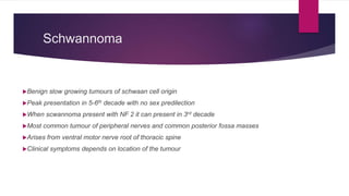 Schwannoma
Benign slow growing tumours of schwaan cell origin
Peak presentation in 5-6th decade with no sex predilection
When scwannoma present with NF 2 it can present in 3rd decade
Most common tumour of peripheral nerves and common posterior fossa masses
Arises from ventral motor nerve root of thoracic spine
Clinical symptoms depends on location of the tumour
 