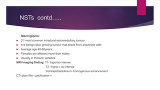 NSTs contd…..
Meningioma:
 2nd most common intradural extramedullary tumour
 It is benign slow growing tumour that arises from arachnoid cells
 Average age 40-60years
 Females are affected more than males
 Usually in thoracic vertebra
MRI imaging finding: T1- hypo/iso intense
T2 –hyper / iso intense
Contrast/Gadolinium- homogenous enhancement
CT/ plain film- calcification +
 