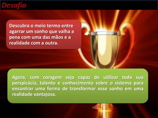 Desafio

  Descubra o meio termo entre
  agarrar um sonho que valha a
  pena com uma das mãos e a
  realidade com a outra.




   Agora, com coragem seja capaz de utilizar toda sua
   perspicácia, talento e conhecimento sobre o sistema para
   encontrar uma forma de transformar esse sonho em uma
   realidade vantajosa.
 