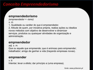 Conceito Empreendedorismo

  empreendedorismo
  (empreendedor + -ismo)
  s. m.
  1. Qualidade ou caráter do que é empreendedor.
  2. Atitude de quem, por iniciativa própria, realiza ações ou idealiza
  novos métodos com objetivo de desenvolver e dinamizar
  serviços, produtos ou quaisquer atividades de organização e
  administração.

  empreendedor
  adj. s. m.
  Que ou aquele que empreende; que é animoso para empreender;
  trabalhador; amigo de ganhar a vida (traçando empresas novas).

  empreender
  v. tr.
  Intentar; levar a efeito; dar princípio a (uma empresa).

                                                             fonte: www.priberam.pt
 