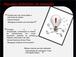 Algumas definições de inovação


“ Processo de criar novas ideias e
  colocá-las em prática
  Edward Roberts
  “Managing Invention and Innovation"
                                         ”
“ Inovação combinação ou síntese
  incorporação,
                 é             a

  de     conhecimento       em      novos
  processos, produtos ou serviços
  originais, relevantes e de valor.         ”
  Harvard Business School Press
  “Managing Creativity and Innovation”



                         “Ideias criativas que são realizadas
                          Interpretação de Johansson, Frans
                          (The Medici Effect)
                                               ”
 