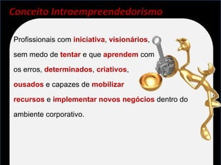Conceito Intraempreendedorismo

Profissionais com iniciativa, visionários,

sem medo de tentar e que aprendem com

os erros, determinados, criativos,

ousados e capazes de mobilizar

recursos e implementar novos negócios dentro do

ambiente corporativo.
 