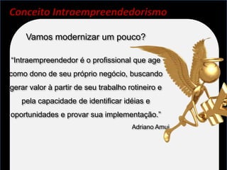 Conceito Intraempreendedorismo

     Vamos modernizar um pouco?

“Intraempreendedor é o profissional que age
como dono de seu próprio negócio, buscando
gerar valor à partir de seu trabalho rotineiro e
   pela capacidade de identificar idéias e
oportunidades e provar sua implementação.”
                                      Adriano Amui
 