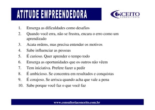 1.  Enxerga as dificuldades como desafios
2.  Quando você erra, não se frustra, encara o erro como um
    aprendizado
3. Acata ordens, mas precisa entender os motivos
4. Sabe influenciar as pessoas
5. É curioso. Quer aprender o tempo todo
6. Enxerga as oportunidades que os outros não vêem
7. Tem iniciativa. Prefere fazer a pedir
8. É ambicioso. Se concentra em resultados e conquistas
9. É corajoso. Se arrisca quando acha que vale a pena
10. Sabe porque você faz o que você faz



                    www.consultoriaconceito.com.br
 