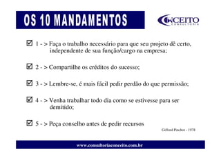 1 - > Faça o trabalho necessário para que seu projeto dê certo,
      independente de sua função/cargo na empresa;

2 - > Compartilhe os créditos do sucesso;

3 - > Lembre-se, é mais fácil pedir perdão do que permissão;

4 - > Venha trabalhar todo dia como se estivesse para ser
      demitido;

5 - > Peça conselho antes de pedir recursos
                                                   Gifford Pinchot - 1978



                www.consultoriaconceito.com.br
 