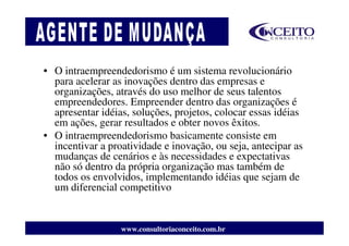 • O intraempreendedorismo é um sistema revolucionário
  para acelerar as inovações dentro das empresas e
  organizações, através do uso melhor de seus talentos
  empreendedores. Empreender dentro das organizações é
  apresentar idéias, soluções, projetos, colocar essas idéias
  em ações, gerar resultados e obter novos êxitos.
• O intraempreendedorismo basicamente consiste em
  incentivar a proatividade e inovação, ou seja, antecipar as
  mudanças de cenários e às necessidades e expectativas
  não só dentro da própria organização mas também de
  todos os envolvidos, implementando idéias que sejam de
  um diferencial competitivo


                  www.consultoriaconceito.com.br
 