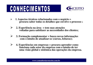 1. Aspectos técnicos relacionados com o negócio =
    procura saber todas os detalhes que envolve o processo ;

2. Experiência na área = tem suas atenções
   voltadas para satisfazer as necessidades dos clientes;

3. Formação complementar = busca novas informações
    com o intuito de atualizar-se (cursos, leituras);

4. Experiências em empresas = procura aprender como
   funciona cada setor da empresa com o intuito de ter
   uma visão global e sistêmica das operações da empresa.



               www.consultoriaconceito.com.br
 