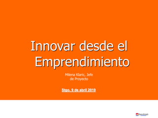 Innovar desde el
Emprendimiento
Stgo. 9 de abril 2010
Milena Klaric, Jefe
de Proyecto
 