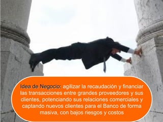 Idea de Negocio: agilizar la recaudación y financiar
las transacciones entre grandes proveedores y sus
clientes, potenciando sus relaciones comerciales y
captando nuevos clientes para el Banco de forma
masiva, con bajos riesgos y costos
 