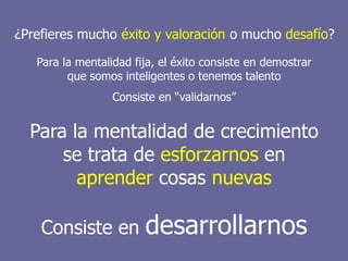 Intraemprendimiento
¿Prefieres mucho éxito y valoración o mucho desafío?
Para la mentalidad fija, el éxito consiste en demostrar
que somos inteligentes o tenemos talento
Consiste en “validarnos”
Para la mentalidad de crecimiento
se trata de esforzarnos en
aprender cosas nuevas
Consiste en desarrollarnos
 