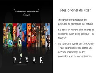 Nombre del documento 49
Idea original de Pixar
• Integrado por directores de
películas de animación del estudio
• Se pone en marcha al momento de
escribir el guión de la película “Toy
Story 2”
• Se solicita la ayuda del “Innovation
Trust” cuando se debe tomar una
decisión importante en los
proyectos y se buscan opiniones
 