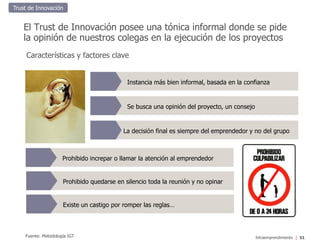 Intraemprendimiento
El Trust de Innovación posee una tónica informal donde se pide
la opinión de nuestros colegas en la ejecución de los proyectos
Características y factores clave
Fuente: Metodología IGT 51
Prohibido quedarse en silencio toda la reunión y no opinar
Existe un castigo por romper las reglas…
Instancia más bien informal, basada en la confianza
Se busca una opinión del proyecto, un consejo
La decisión final es siempre del emprendedor y no del grupo
Prohibido increpar o llamar la atención al emprendedor
Trust de Innovación
 