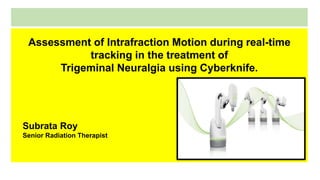 Assessment of Intrafraction Motion during real-time
tracking in the treatment of
Trigeminal Neuralgia using Cyberknife.
Subrata Roy
Senior Radiation Therapist
 
