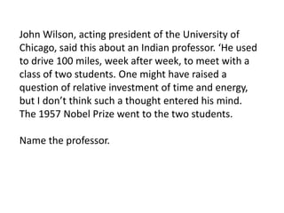 John Wilson, acting president of the University of
Chicago, said this about an Indian professor. ‘He used
to drive 100 miles, week after week, to meet with a
class of two students. One might have raised a
question of relative investment of time and energy,
but I don’t think such a thought entered his mind.
The 1957 Nobel Prize went to the two students.
Name the professor.

 