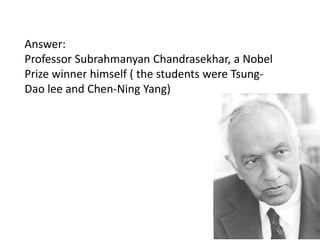 Answer:
Professor Subrahmanyan Chandrasekhar, a Nobel
Prize winner himself ( the students were TsungDao lee and Chen-Ning Yang)

 