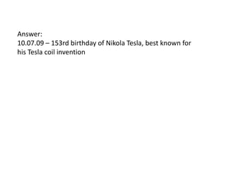 Answer:
10.07.09 – 153rd birthday of Nikola Tesla, best known for
his Tesla coil invention

 