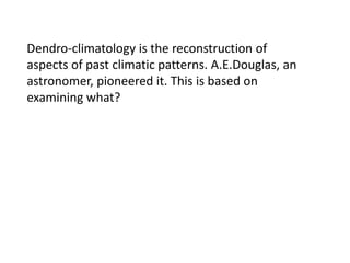 Dendro-climatology is the reconstruction of
aspects of past climatic patterns. A.E.Douglas, an
astronomer, pioneered it. This is based on
examining what?

 
