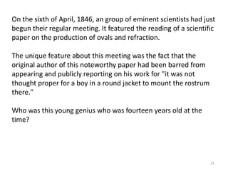 On the sixth of April, 1846, an group of eminent scientists had just
begun their regular meeting. It featured the reading of a scientific
paper on the production of ovals and refraction.
The unique feature about this meeting was the fact that the
original author of this noteworthy paper had been barred from
appearing and publicly reporting on his work for "it was not
thought proper for a boy in a round jacket to mount the rostrum
there."
Who was this young genius who was fourteen years old at the
time?

31

 
