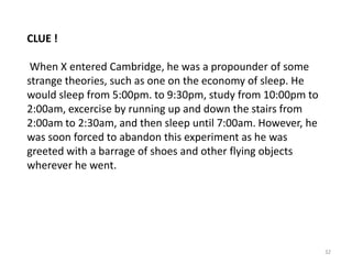 CLUE !
When X entered Cambridge, he was a propounder of some
strange theories, such as one on the economy of sleep. He
would sleep from 5:00pm. to 9:30pm, study from 10:00pm to
2:00am, excercise by running up and down the stairs from
2:00am to 2:30am, and then sleep until 7:00am. However, he
was soon forced to abandon this experiment as he was
greeted with a barrage of shoes and other flying objects
wherever he went.

32

 