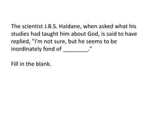 The scientist J.B.S. Haldane, when asked what his
studies had taught him about God, is said to have
replied, "I'm not sure, but he seems to be
inordinately fond of ________."
Fill in the blank.

 