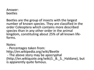 Answer:
beetles
Beetles are the group of insects with the largest
number of known species. They are classified in the
order Coleoptera which contains more described
species than in any other order in the animal
kingdom, constituting about 25% of all known lifeforms.
Notes:
- Percentages taken from:
http://en.wikipedia.org/wiki/Beetle
- The above story may be apocryphal
(http://en.wikiquote.org/wiki/J._B._S._Haldane), but
is apparently quite famous.

 