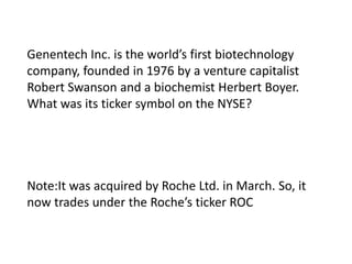Genentech Inc. is the world’s first biotechnology
company, founded in 1976 by a venture capitalist
Robert Swanson and a biochemist Herbert Boyer.
What was its ticker symbol on the NYSE?

Note:It was acquired by Roche Ltd. in March. So, it
now trades under the Roche’s ticker ROC

 