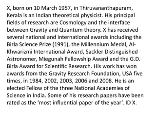 X, born on 10 March 1957, in Thiruvananthapuram,
Kerala is an Indian theoretical physicist. His principal
fields of research are Cosmology and the interface
between Gravity and Quantum theory. X has received
several national and international awards including the
Birla Science Prize (1991), the Millennium Medal, AlKhwarizmi International Award, Sackler Distinguished
Astronomer, Miegunah Fellowship Award and the G.D.
Birla Award for Scientific Research. His work has won
awards from the Gravity Research Foundation, USA five
times, in 1984, 2002, 2003, 2006 and 2008. He is an
elected Fellow of the three National Academies of
Science in India. Some of his research papers have been
rated as the ‘most influential paper of the year’. ID X.

 