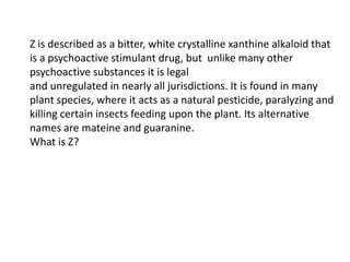 Z is described as a bitter, white crystalline xanthine alkaloid that
is a psychoactive stimulant drug, but unlike many other
psychoactive substances it is legal
and unregulated in nearly all jurisdictions. It is found in many
plant species, where it acts as a natural pesticide, paralyzing and
killing certain insects feeding upon the plant. Its alternative
names are mateine and guaranine.
What is Z?

 
