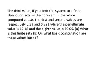 The third value, if you limit the system to a finite
class of objects, is the norm and is therefore
computed as 1.0. The first and second values are
respectively 0.39 and 0.723 while the penultimate
value is 19.18 and the eighth value is 30.06. (a) What
is this finite set? (b) On what basic computation are
these values based?

 