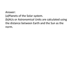 Answer:
(a)Planets of the Solar system.
(b)AUs or Astronomical Units are calculated using
the distance between Earth and the Sun as the
norm.

 