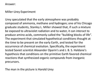 Answer:
Miller-Urey Experiment
Urey speculated that the early atmosphere was probably
composed of ammonia, methane and hydrogen; one of his Chicago
graduate students, Stanley L. Miller showed that, if such a mixture
be exposed to ultraviolet radiation and to water, it can interact to
produce amino acids, commonly called the “building blocks of life”.
The experiment that simulated hypothetical conditions thought at
the time to be present on the early Earth, and tested for the
occurrence of chemical evolution. Specifically, the experiment
tested Soviet scientist Alexander Oparin's and J. B. S. Haldane's
hypothesis that conditions on the primitive Earth favored chemical
reactions that synthesized organic compounds from inorganic
precursors.
The man in the picture is Harold Urey

 