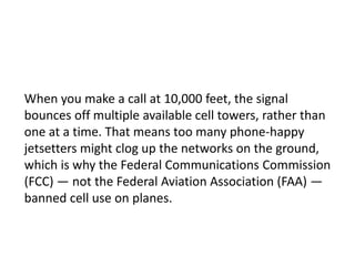 When you make a call at 10,000 feet, the signal
bounces off multiple available cell towers, rather than
one at a time. That means too many phone-happy
jetsetters might clog up the networks on the ground,
which is why the Federal Communications Commission
(FCC) — not the Federal Aviation Association (FAA) —
banned cell use on planes.

 