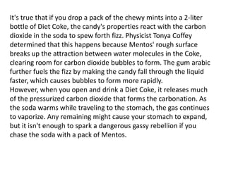 It's true that if you drop a pack of the chewy mints into a 2-liter
bottle of Diet Coke, the candy's properties react with the carbon
dioxide in the soda to spew forth fizz. Physicist Tonya Coffey
determined that this happens because Mentos' rough surface
breaks up the attraction between water molecules in the Coke,
clearing room for carbon dioxide bubbles to form. The gum arabic
further fuels the fizz by making the candy fall through the liquid
faster, which causes bubbles to form more rapidly.
However, when you open and drink a Diet Coke, it releases much
of the pressurized carbon dioxide that forms the carbonation. As
the soda warms while traveling to the stomach, the gas continues
to vaporize. Any remaining might cause your stomach to expand,
but it isn't enough to spark a dangerous gassy rebellion if you
chase the soda with a pack of Mentos.

 