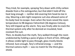 They tried, for example, spraying Tory down with chilly carbon
dioxide from a fire extinguisher, but that didn't hold off the
heat long enough — neither did covering him head-to-toe in
clay. Wearing a skin-tight neoprene suit also allowed some of
his body heat to escape. Even when the team raised the room
temperature to 98 degrees Fahrenheit (36 degrees Celsius),
Tory still tripped up the alarm. Tory was finally able to crack the
thermal system only after he donned an insulated, heatresistant fire suit.
Then, to doubly bust the myth, Tory walked through the room
undetected by holding a pane of glass in front of him. Although
it allows visible light to pass through, glass mostly blocks
infrared. Sure enough, Tory's infrared energy — and the
thermal camera myth — was no match for the thick glass
shield.

 