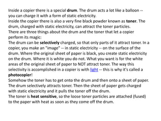 Inside a copier there is a special drum. The drum acts a lot like a balloon -you can charge it with a form of static electricity.
Inside the copier there is also a very fine black powder known as toner. The
drum, charged with static electricity, can attract the toner particles.
There are three things about the drum and the toner that let a copier
perform its magic:
The drum can be selectively charged, so that only parts of it attract toner. In a
copier, you make an "image" -- in static electricity -- on the surface of the
drum. Where the original sheet of paper is black, you create static electricity
on the drum. Where it is white you do not. What you want is for the white
areas of the original sheet of paper to NOT attract toner. The way this
selectivity is accomplished in a copier is with light -- this is why it's called a
photocopier!
Somehow the toner has to get onto the drum and then onto a sheet of paper.
The drum selectively attracts toner. Then the sheet of paper gets charged
with static electricity and it pulls the toner off the drum.
The toner is heat sensitive, so the loose toner particles are attached (fused)
to the paper with heat as soon as they come off the drum.

 