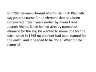 In 1798, German chemist Martin Heinrich Klaproth
suggested a name for an element that had been
discovered fifteen years earlier by miner Franz
Joseph Muller. Since he had already named an
element for the sky, he wanted to name one for the
earth since in 1798 no element had been named for
the earth, and it needed to be done! What did he
name it?

 