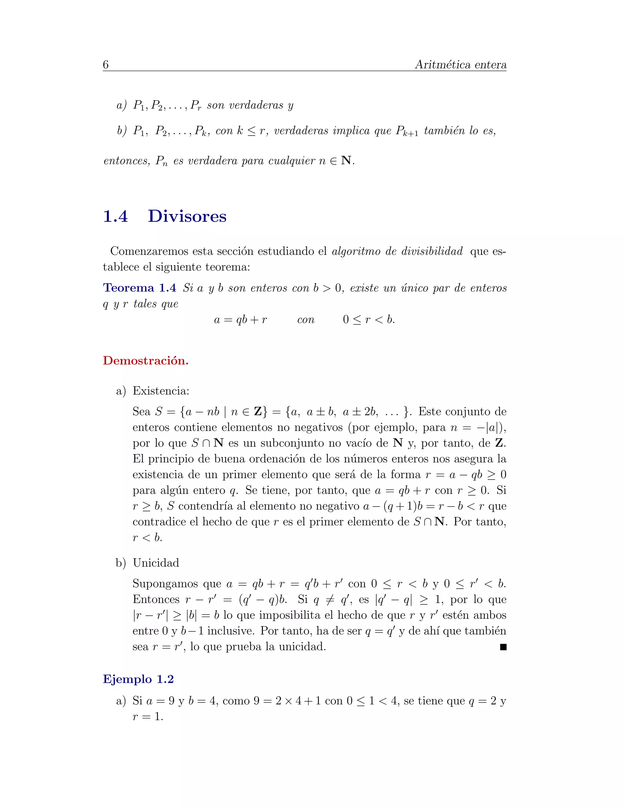 6                                                                Aritm´tica entera
                                                                      e


    a) P1 , P2 , . . . , Pr son verdaderas y

    b) P1 , P2 , . . . , Pk , con k ≤ r, verdaderas implica que Pk+1 tambi´n lo es,
                                                                          e

entonces, Pn es verdadera para cualquier n ∈ N.



1.4        Divisores
 Comenzaremos esta secci´n estudiando el algoritmo de divisibilidad que es-
                           o
tablece el siguiente teorema:
Teorema 1.4 Si a y b son enteros con b > 0, existe un unico par de enteros
                                                      ´
q y r tales que
                  a = qb + r      con      0 ≤ r < b.


Demostraci´n.
          o

    a) Existencia:
       Sea S = {a − nb | n ∈ Z} = {a, a ± b, a ± 2b, . . . }. Este conjunto de
       enteros contiene elementos no negativos (por ejemplo, para n = −|a|),
       por lo que S ∩ N es un subconjunto no vac´ de N y, por tanto, de Z.
                                                    ıo
       El principio de buena ordenaci´n de los n´meros enteros nos asegura la
                                      o           u
       existencia de un primer elemento que ser´ de la forma r = a − qb ≥ 0
                                                 a
       para alg´n entero q. Se tiene, por tanto, que a = qb + r con r ≥ 0. Si
               u
       r ≥ b, S contendr´ al elemento no negativo a − (q + 1)b = r − b < r que
                         ıa
       contradice el hecho de que r es el primer elemento de S ∩ N. Por tanto,
       r < b.

    b) Unicidad
       Supongamos que a = qb + r = q b + r con 0 ≤ r < b y 0 ≤ r < b.
       Entonces r − r = (q − q)b. Si q = q , es |q − q| ≥ 1, por lo que
       |r − r | ≥ |b| = b lo que imposibilita el hecho de que r y r est´n ambos
                                                                        e
       entre 0 y b − 1 inclusive. Por tanto, ha de ser q = q y de ah´ que tambi´n
                                                                    ı          e
       sea r = r , lo que prueba la unicidad.

Ejemplo 1.2
    a) Si a = 9 y b = 4, como 9 = 2 × 4 + 1 con 0 ≤ 1 < 4, se tiene que q = 2 y
       r = 1.
 