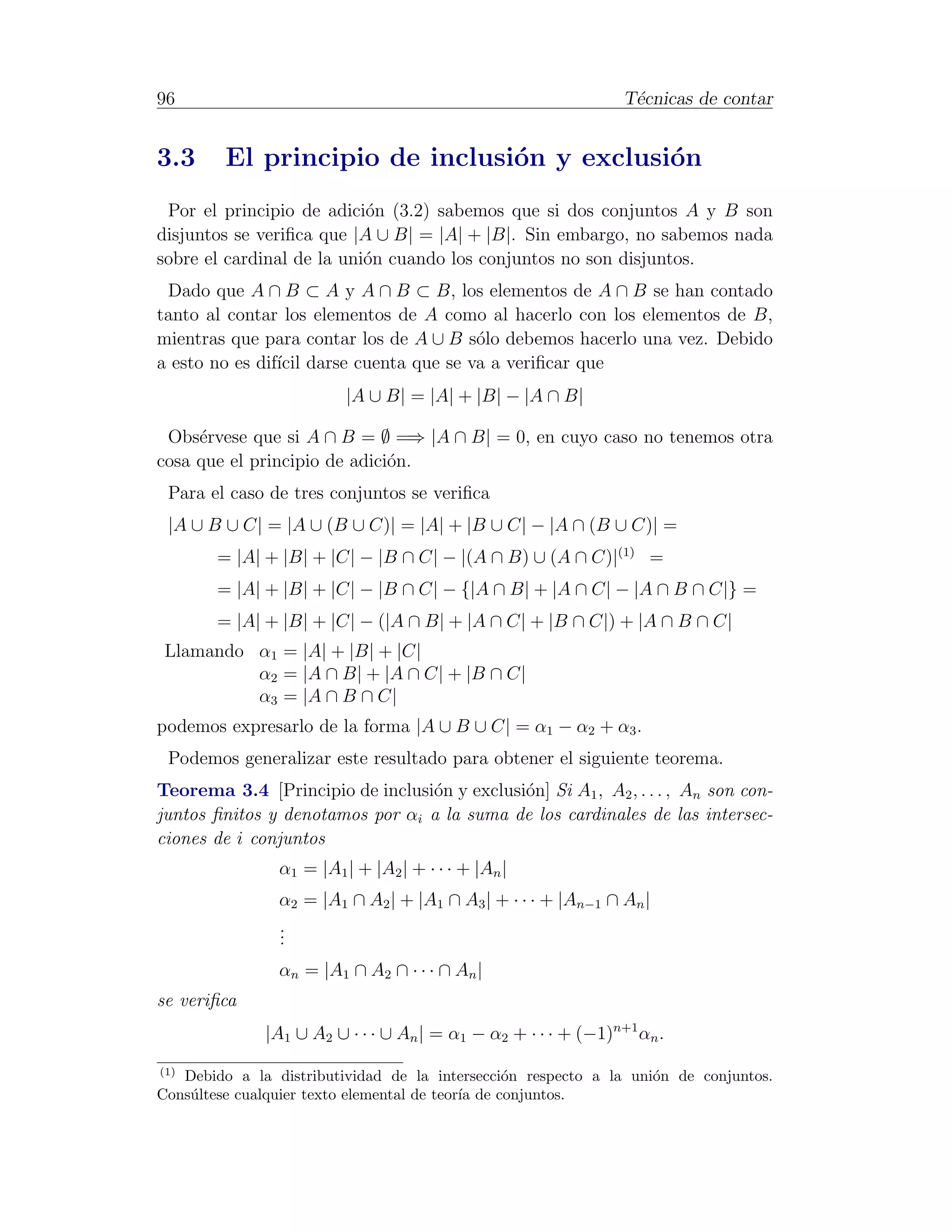 96                                                              T´cnicas de contar
                                                                 e


3.3      El principio de inclusi´n y exclusi´n
                                o           o
 Por el principio de adici´n (3.2) sabemos que si dos conjuntos A y B son
                           o
disjuntos se veriﬁca que |A ∪ B| = |A| + |B|. Sin embargo, no sabemos nada
sobre el cardinal de la uni´n cuando los conjuntos no son disjuntos.
                           o
 Dado que A ∩ B ⊂ A y A ∩ B ⊂ B, los elementos de A ∩ B se han contado
tanto al contar los elementos de A como al hacerlo con los elementos de B,
mientras que para contar los de A ∪ B s´lo debemos hacerlo una vez. Debido
                                       o
a esto no es dif´ darse cuenta que se va a veriﬁcar que
                ıcil
                         |A ∪ B| = |A| + |B| − |A ∩ B|

 Obs´rvese que si A ∩ B = ∅ =⇒ |A ∩ B| = 0, en cuyo caso no tenemos otra
     e
cosa que el principio de adici´n.
                              o
 Para el caso de tres conjuntos se veriﬁca
 |A ∪ B ∪ C| = |A ∪ (B ∪ C)| = |A| + |B ∪ C| − |A ∩ (B ∪ C)| =
        = |A| + |B| + |C| − |B ∩ C| − |(A ∩ B) ∪ (A ∩ C)|(1) =
        = |A| + |B| + |C| − |B ∩ C| − {|A ∩ B| + |A ∩ C| − |A ∩ B ∩ C|} =
        = |A| + |B| + |C| − (|A ∩ B| + |A ∩ C| + |B ∩ C|) + |A ∩ B ∩ C|
 Llamando α1 = |A| + |B| + |C|
          α2 = |A ∩ B| + |A ∩ C| + |B ∩ C|
          α3 = |A ∩ B ∩ C|
podemos expresarlo de la forma |A ∪ B ∪ C| = α1 − α2 + α3 .
 Podemos generalizar este resultado para obtener el siguiente teorema.
Teorema 3.4 [Principio de inclusi´n y exclusi´n] Si A1 , A2 , . . . , An son con-
                                 o           o
juntos ﬁnitos y denotamos por αi a la suma de los cardinales de las intersec-
ciones de i conjuntos
                α1 = |A1 | + |A2 | + · · · + |An |
                α2 = |A1 ∩ A2 | + |A1 ∩ A3 | + · · · + |An−1 ∩ An |
                .
                .
                .
                αn = |A1 ∩ A2 ∩ · · · ∩ An |
se veriﬁca
              |A1 ∪ A2 ∪ · · · ∪ An | = α1 − α2 + · · · + (−1)n+1 αn .
(1)
   Debido a la distributividad de la intersecci´n respecto a la uni´n de conjuntos.
                                                  o                o
Cons´ltese cualquier texto elemental de teor´ de conjuntos.
    u                                       ıa
 