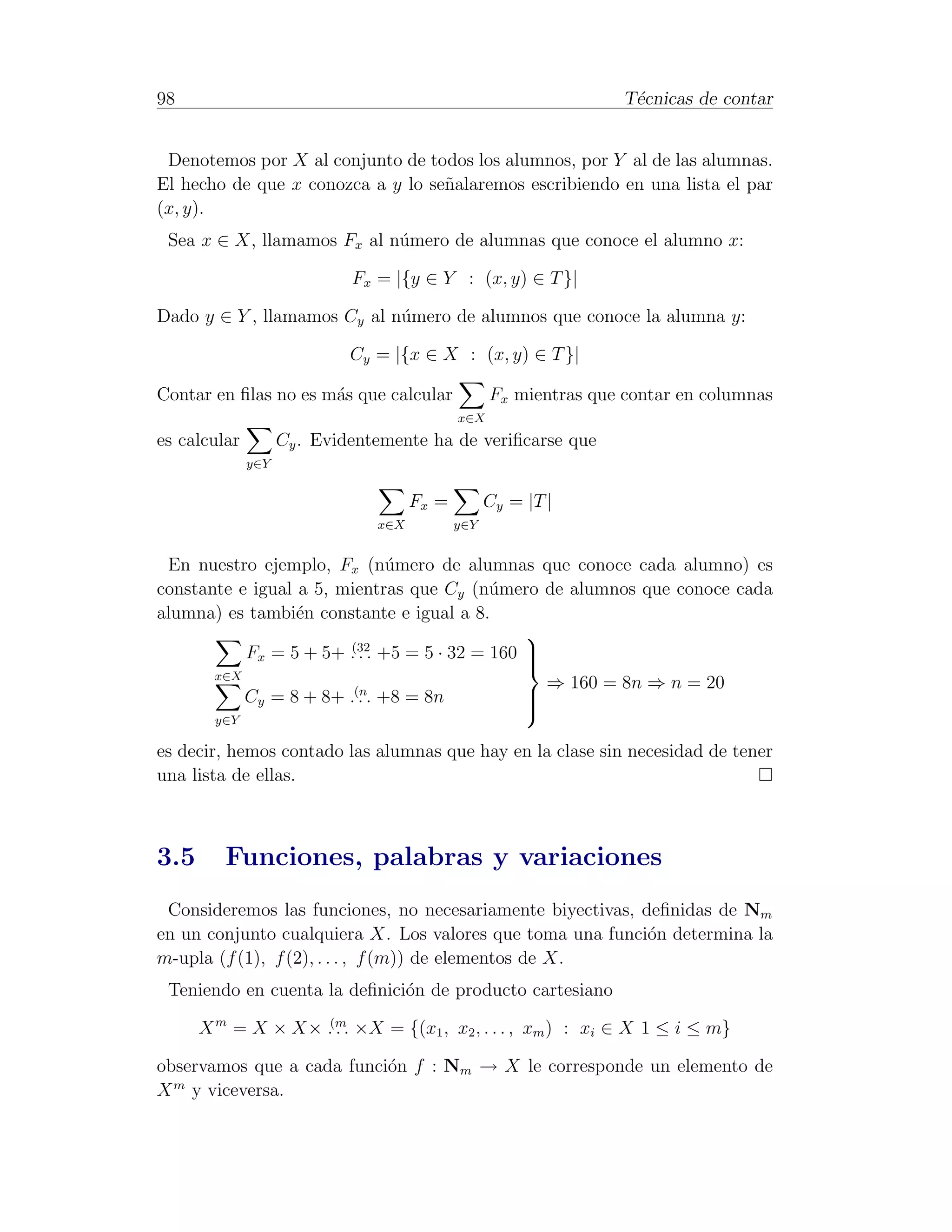 98                                                                 T´cnicas de contar
                                                                    e


 Denotemos por X al conjunto de todos los alumnos, por Y al de las alumnas.
El hecho de que x conozca a y lo se˜alaremos escribiendo en una lista el par
                                   n
(x, y).
 Sea x ∈ X, llamamos Fx al n´mero de alumnas que conoce el alumno x:
                            u

                             Fx = |{y ∈ Y : (x, y) ∈ T }|

Dado y ∈ Y , llamamos Cy al n´mero de alumnos que conoce la alumna y:
                             u

                             Cy = |{x ∈ X : (x, y) ∈ T }|

Contar en ﬁlas no es m´s que calcular
                      a                            Fx mientras que contar en columnas
                                             x∈X
es calcular         Cy . Evidentemente ha de veriﬁcarse que
              y∈Y


                                      Fx =         Cy = |T |
                                x∈X          y∈Y


 En nuestro ejemplo, Fx (n´mero de alumnas que conoce cada alumno) es
                              u
constante e igual a 5, mientras que Cy (n´mero de alumnos que conoce cada
                                           u
alumna) es tambi´n constante e igual a 8.
                  e
                                               
           Fx = 5 + 5+ .(32. +5 = 5 · 32 = 160 
                         .                     
                                               
       x∈X
                                                 ⇒ 160 = 8n ⇒ n = 20
           Cy = 8 + 8+ .(n. +8 = 8n
                         .                     
                                               
                                               
        y∈Y

es decir, hemos contado las alumnas que hay en la clase sin necesidad de tener
una lista de ellas.



3.5      Funciones, palabras y variaciones
 Consideremos las funciones, no necesariamente biyectivas, deﬁnidas de Nm
en un conjunto cualquiera X. Los valores que toma una funci´n determina la
                                                            o
m-upla (f (1), f (2), . . . , f (m)) de elementos de X.
 Teniendo en cuenta la deﬁnici´n de producto cartesiano
                              o

      X m = X × X× .(m. ×X = {(x1 , x2 , . . . , xm ) : xi ∈ X 1 ≤ i ≤ m}
                     .

observamos que a cada funci´n f : Nm → X le corresponde un elemento de
                           o
  m
X y viceversa.
 