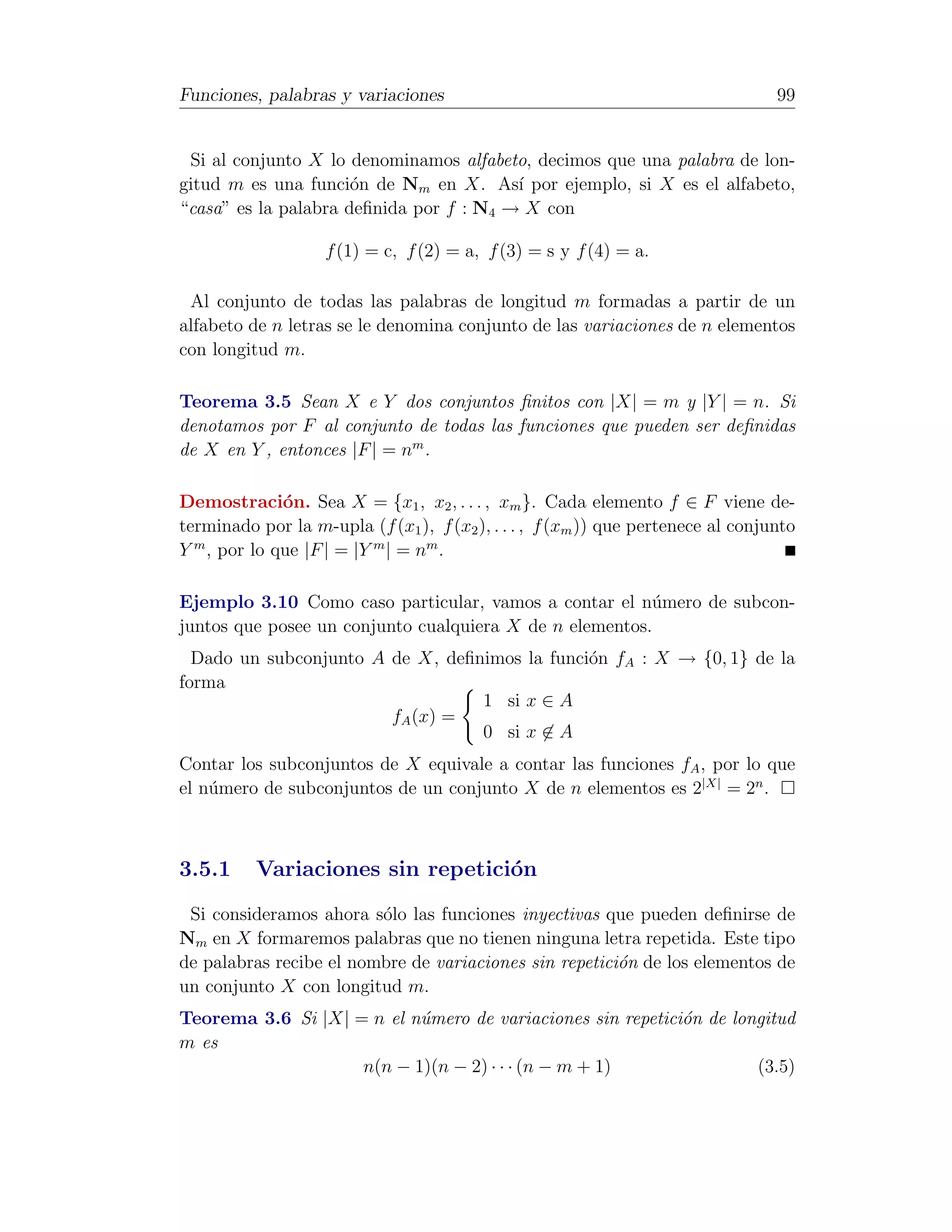 Funciones, palabras y variaciones                                                 99


 Si al conjunto X lo denominamos alfabeto, decimos que una palabra de lon-
gitud m es una funci´n de Nm en X. As´ por ejemplo, si X es el alfabeto,
                      o                  ı
“casa” es la palabra deﬁnida por f : N4 → X con

                    f (1) = c, f (2) = a, f (3) = s y f (4) = a.

 Al conjunto de todas las palabras de longitud m formadas a partir de un
alfabeto de n letras se le denomina conjunto de las variaciones de n elementos
con longitud m.

Teorema 3.5 Sean X e Y dos conjuntos ﬁnitos con |X| = m y |Y | = n. Si
denotamos por F al conjunto de todas las funciones que pueden ser deﬁnidas
de X en Y , entonces |F | = nm .

Demostraci´n. Sea X = {x1 , x2 , . . . , xm }. Cada elemento f ∈ F viene de-
              o
terminado por la m-upla (f (x1 ), f (x2 ), . . . , f (xm )) que pertenece al conjunto
Y m , por lo que |F | = |Y m | = nm .

Ejemplo 3.10 Como caso particular, vamos a contar el n´mero de subcon-
                                                         u
juntos que posee un conjunto cualquiera X de n elementos.
  Dado un subconjunto A de X, deﬁnimos la funci´n fA : X → {0, 1} de la
                                               o
forma
                                  1 si x ∈ A
                        fA (x) =
                                  0 si x ∈ A
Contar los subconjuntos de X equivale a contar las funciones fA , por lo que
el n´mero de subconjuntos de un conjunto X de n elementos es 2|X| = 2n .
    u



3.5.1     Variaciones sin repetici´n
                                  o
 Si consideramos ahora s´lo las funciones inyectivas que pueden deﬁnirse de
                         o
Nm en X formaremos palabras que no tienen ninguna letra repetida. Este tipo
de palabras recibe el nombre de variaciones sin repetici´n de los elementos de
                                                        o
un conjunto X con longitud m.
Teorema 3.6 Si |X| = n el n´mero de variaciones sin repetici´n de longitud
                           u                                o
m es
                    n(n − 1)(n − 2) · · · (n − m + 1)                (3.5)
 