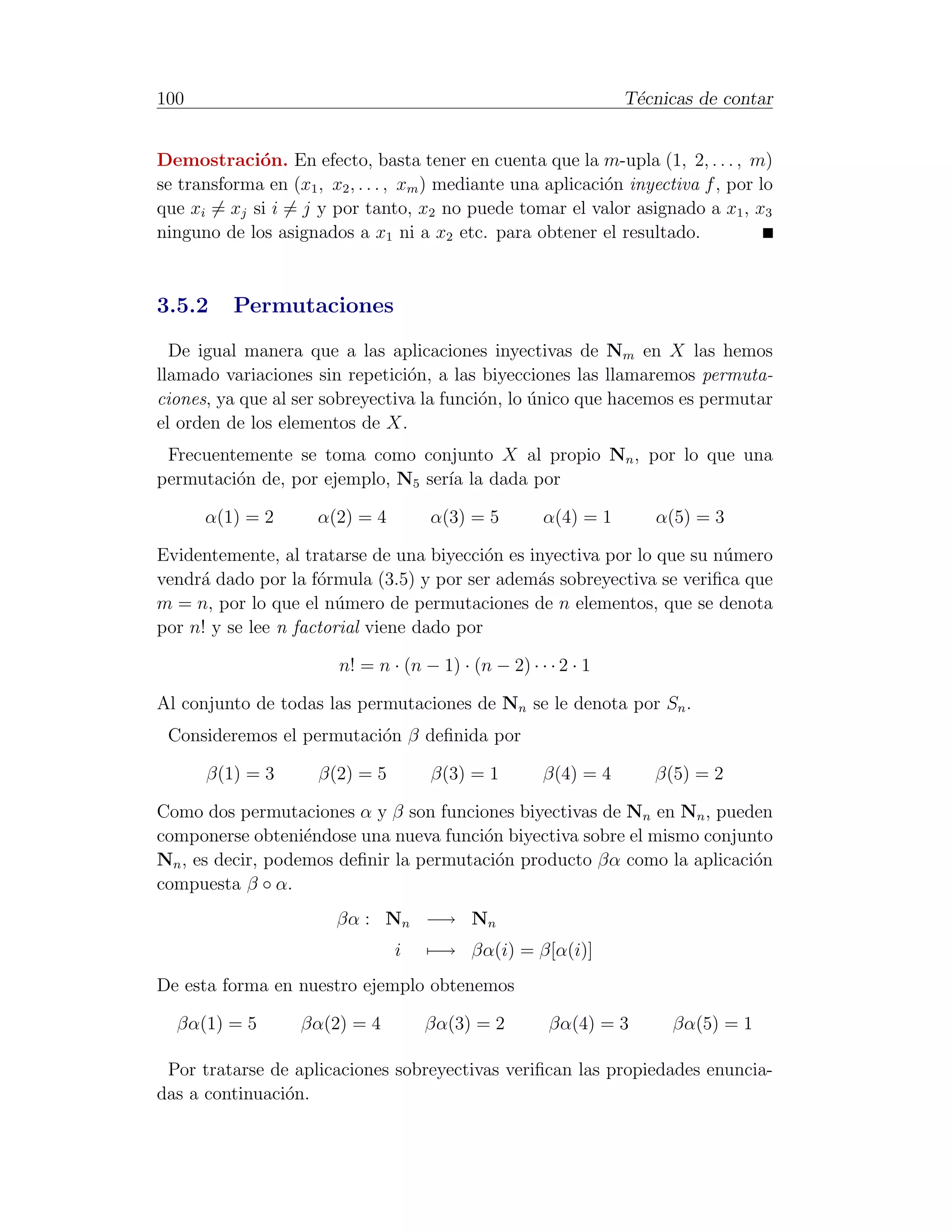 100                                                               T´cnicas de contar
                                                                   e


Demostraci´n. En efecto, basta tener en cuenta que la m-upla (1, 2, . . . , m)
             o
se transforma en (x1 , x2 , . . . , xm ) mediante una aplicaci´n inyectiva f , por lo
                                                              o
que xi = xj si i = j y por tanto, x2 no puede tomar el valor asignado a x1 , x3
ninguno de los asignados a x1 ni a x2 etc. para obtener el resultado.



3.5.2     Permutaciones
  De igual manera que a las aplicaciones inyectivas de Nm en X las hemos
llamado variaciones sin repetici´n, a las biyecciones las llamaremos permuta-
                                 o
ciones, ya que al ser sobreyectiva la funci´n, lo unico que hacemos es permutar
                                           o      ´
el orden de los elementos de X.
 Frecuentemente se toma como conjunto X al propio Nn , por lo que una
permutaci´n de, por ejemplo, N5 ser´ la dada por
         o                         ıa

      α(1) = 2        α(2) = 4        α(3) = 5         α(4) = 1      α(5) = 3

Evidentemente, al tratarse de una biyecci´n es inyectiva por lo que su n´mero
                                           o                            u
vendr´ dado por la f´rmula (3.5) y por ser adem´s sobreyectiva se veriﬁca que
     a               o                          a
m = n, por lo que el n´mero de permutaciones de n elementos, que se denota
                       u
por n! y se lee n factorial viene dado por

                         n! = n · (n − 1) · (n − 2) · · · 2 · 1

Al conjunto de todas las permutaciones de Nn se le denota por Sn .
 Consideremos el permutaci´n β deﬁnida por
                          o

      β(1) = 3        β(2) = 5        β(3) = 1         β(4) = 4      β(5) = 2

Como dos permutaciones α y β son funciones biyectivas de Nn en Nn , pueden
componerse obteni´ndose una nueva funci´n biyectiva sobre el mismo conjunto
                   e                    o
Nn , es decir, podemos deﬁnir la permutaci´n producto βα como la aplicaci´n
                                          o                              o
compuesta β ◦ α.
                        βα : Nn −→ Nn
                                 i    −→ βα(i) = β[α(i)]
De esta forma en nuestro ejemplo obtenemos

  βα(1) = 5        βα(2) = 4         βα(3) = 2          βα(4) = 3      βα(5) = 1

 Por tratarse de aplicaciones sobreyectivas veriﬁcan las propiedades enuncia-
das a continuaci´n.
                o
 