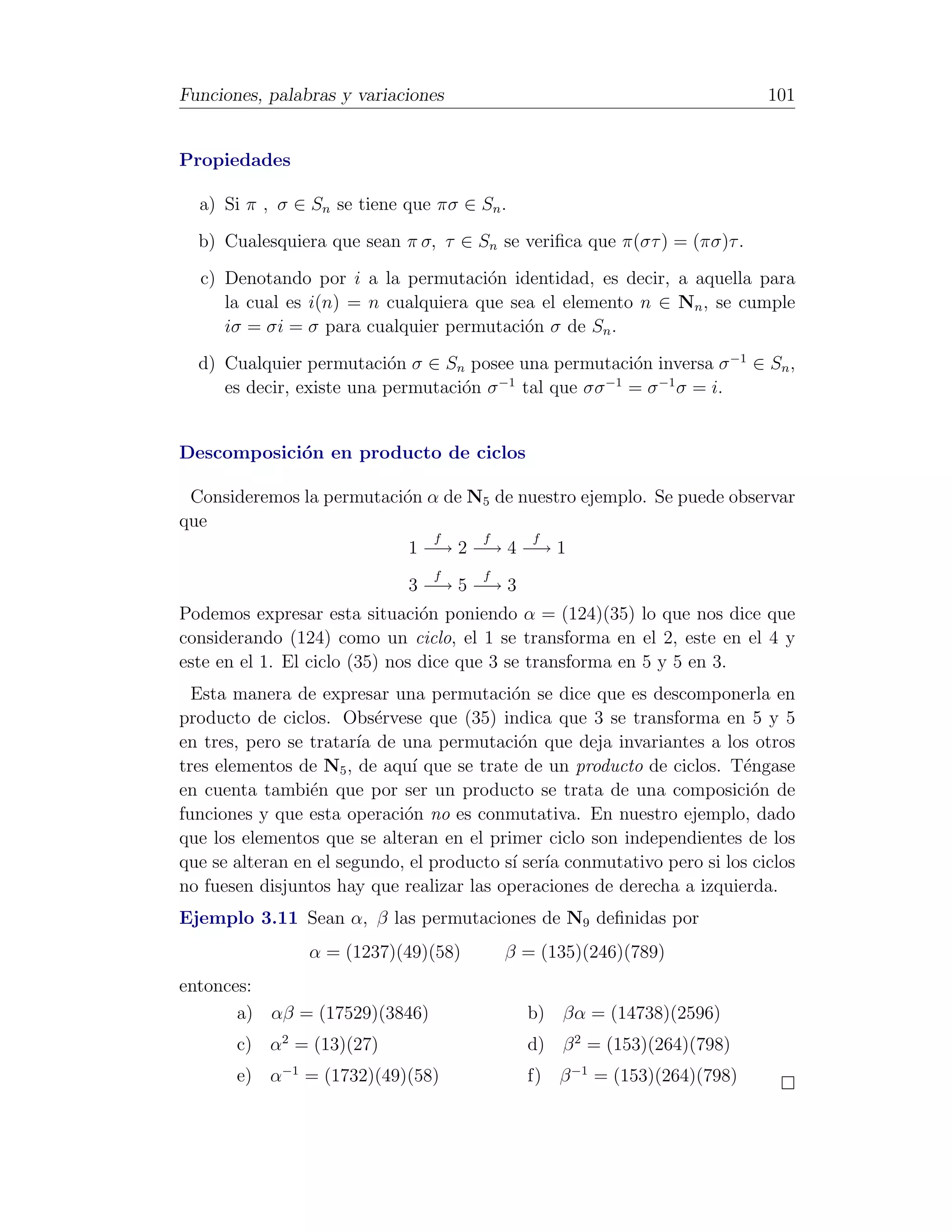 Funciones, palabras y variaciones                                           101


Propiedades

  a) Si π , σ ∈ Sn se tiene que πσ ∈ Sn .
  b) Cualesquiera que sean π σ, τ ∈ Sn se veriﬁca que π(στ ) = (πσ)τ .
  c) Denotando por i a la permutaci´n identidad, es decir, a aquella para
                                     o
     la cual es i(n) = n cualquiera que sea el elemento n ∈ Nn , se cumple
     iσ = σi = σ para cualquier permutaci´n σ de Sn .
                                          o
  d) Cualquier permutaci´n σ ∈ Sn posee una permutaci´n inversa σ −1 ∈ Sn ,
                          o                          o
     es decir, existe una permutaci´n σ tal que σσ = σ −1 σ = i.
                                   o   −1         −1




Descomposici´n en producto de ciclos
            o

 Consideremos la permutaci´n α de N5 de nuestro ejemplo. Se puede observar
                          o
que
                              f    f      f
                           1 −→ 2 −→ 4 −→ 1
                                 f     f
                             3 −→ 5 −→ 3
Podemos expresar esta situaci´n poniendo α = (124)(35) lo que nos dice que
                                o
considerando (124) como un ciclo, el 1 se transforma en el 2, este en el 4 y
este en el 1. El ciclo (35) nos dice que 3 se transforma en 5 y 5 en 3.
  Esta manera de expresar una permutaci´n se dice que es descomponerla en
                                           o
producto de ciclos. Obs´rvese que (35) indica que 3 se transforma en 5 y 5
                           e
en tres, pero se tratar´ de una permutaci´n que deja invariantes a los otros
                        ıa                  o
tres elementos de N5 , de aqu´ que se trate de un producto de ciclos. T´ngase
                              ı                                         e
en cuenta tambi´n que por ser un producto se trata de una composici´n de
                 e                                                        o
funciones y que esta operaci´n no es conmutativa. En nuestro ejemplo, dado
                             o
que los elementos que se alteran en el primer ciclo son independientes de los
que se alteran en el segundo, el producto s´ ser´ conmutativo pero si los ciclos
                                           ı ıa
no fuesen disjuntos hay que realizar las operaciones de derecha a izquierda.
Ejemplo 3.11 Sean α, β las permutaciones de N9 deﬁnidas por
                α = (1237)(49)(58)         β = (135)(246)(789)
entonces:
       a) αβ = (17529)(3846)                 b) βα = (14738)(2596)
       c) α2 = (13)(27)                      d) β 2 = (153)(264)(798)
       e) α−1 = (1732)(49)(58)               f) β −1 = (153)(264)(798)
 