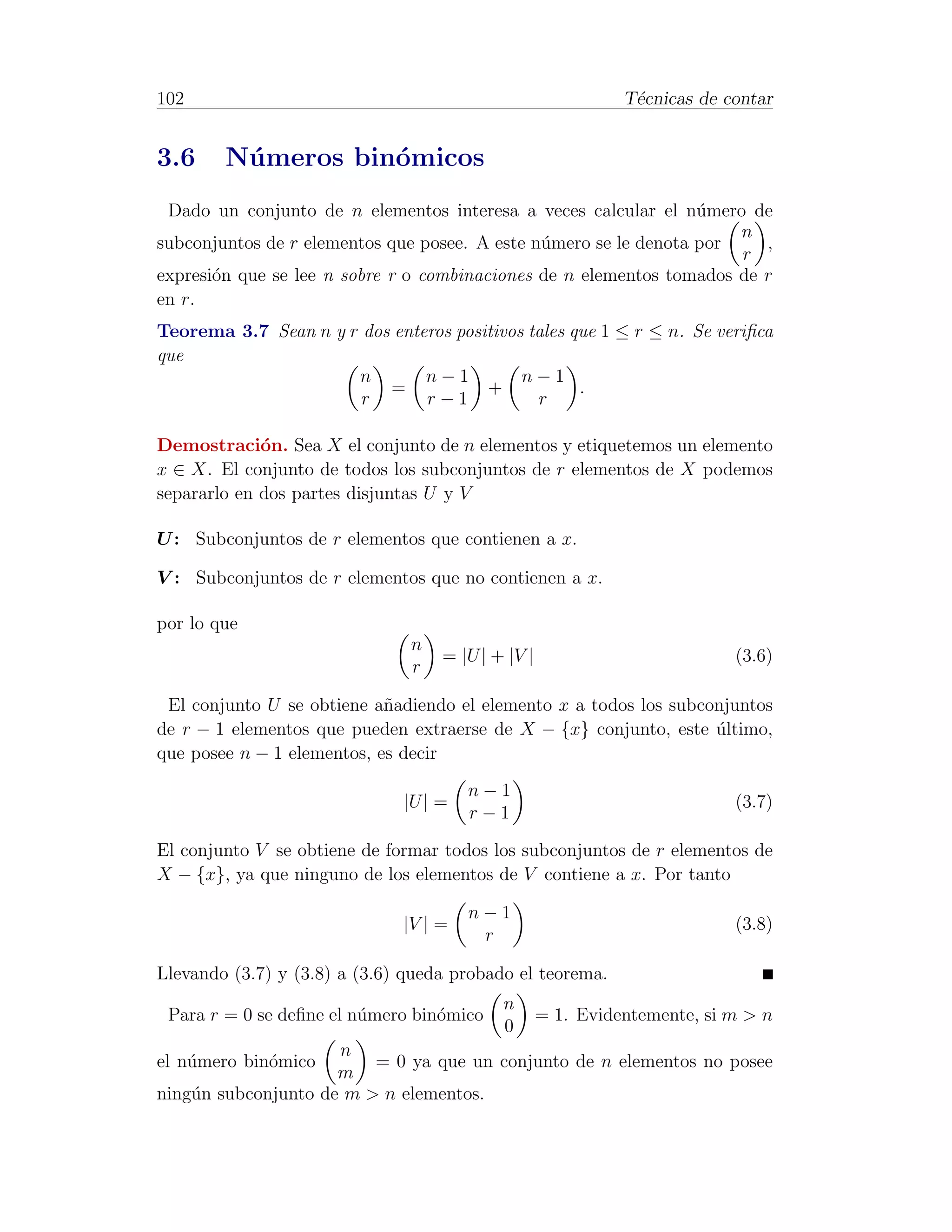 102                                                          T´cnicas de contar
                                                              e


3.6     N´ meros bin´micos
         u          o
 Dado un conjunto de n elementos interesa a veces calcular el n´mero de
                                                                  u
                                                                      n
subconjuntos de r elementos que posee. A este n´mero se le denota por
                                               u                         ,
                                                                      r
expresi´n que se lee n sobre r o combinaciones de n elementos tomados de r
       o
en r.
Teorema 3.7 Sean n y r dos enteros positivos tales que 1 ≤ r ≤ n. Se veriﬁca
que
                      n        n−1          n−1
                          =            +            .
                       r       r−1            r

Demostraci´n. Sea X el conjunto de n elementos y etiquetemos un elemento
             o
x ∈ X. El conjunto de todos los subconjuntos de r elementos de X podemos
separarlo en dos partes disjuntas U y V

U : Subconjuntos de r elementos que contienen a x.

V : Subconjuntos de r elementos que no contienen a x.

por lo que
                               n
                                   = |U | + |V |                          (3.6)
                               r

 El conjunto U se obtiene a˜adiendo el elemento x a todos los subconjuntos
                            n
de r − 1 elementos que pueden extraerse de X − {x} conjunto, este ultimo,
                                                                   ´
que posee n − 1 elementos, es decir
                                       n−1
                              |U | =                                      (3.7)
                                       r−1

El conjunto V se obtiene de formar todos los subconjuntos de r elementos de
X − {x}, ya que ninguno de los elementos de V contiene a x. Por tanto

                                       n−1
                              |V | =                                      (3.8)
                                        r

Llevando (3.7) y (3.8) a (3.6) queda probado el teorema.
                                           n
 Para r = 0 se deﬁne el n´mero bin´mico
                         u        o                = 1. Evidentemente, si m > n
                                           0
                     n
el n´mero bin´mico
    u        o           = 0 ya que un conjunto de n elementos no posee
                     m
ning´n subconjunto de m > n elementos.
    u
 
